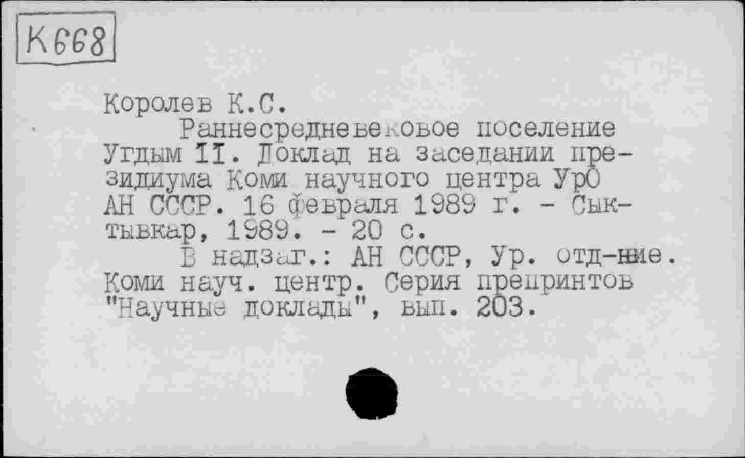 ﻿ВД
Королев К.С.
Раннесредневековое поселение Угдым II. Доклад на заседании президиума Коми научного центра УрО АН СССР. 16 февраля 1989 г. - Сыктывкар, 1989. - 20 с.
В надзаг.: АН СССР, Ур. отд-ние. Коми науч, центр. Серия препринтов "Научные доклады", вып. 2Ö3.